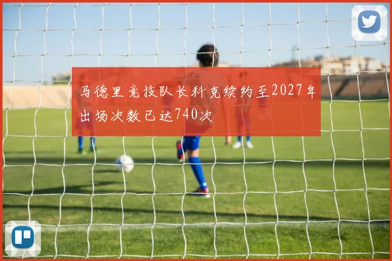 马德里竞技队长科克续约至2027年出场次数已达740次