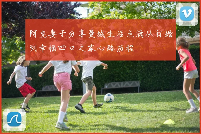 阿克妻子分享曼城生活点滴从订婚到幸福四口之家心路历程
