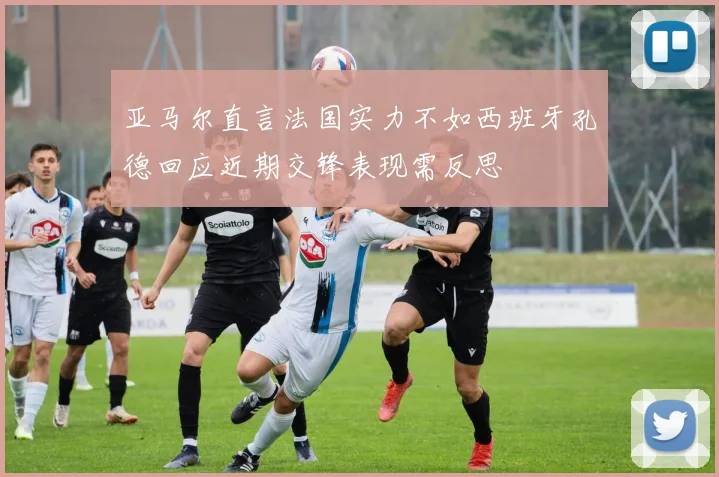 亚马尔直言法国实力不如西班牙孔德回应近期交锋表现需反思