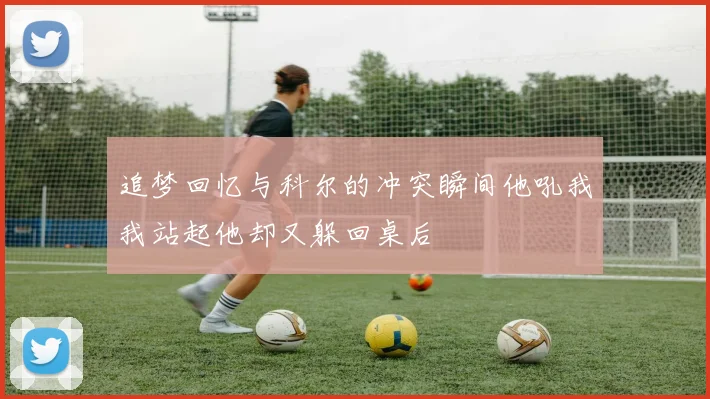 追梦回忆与科尔的冲突瞬间他吼我我站起他却又躲回桌后