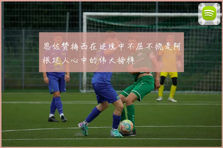 恩佐赞梅西在逆境中不屈不挠是阿根廷人心中的伟大榜样