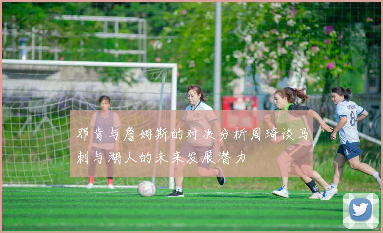 邓肯与詹姆斯的对决分析周琦谈马刺与湖人的未来发展潜力