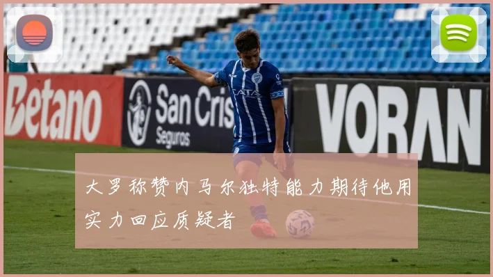 大罗称赞内马尔独特能力期待他用实力回应质疑者