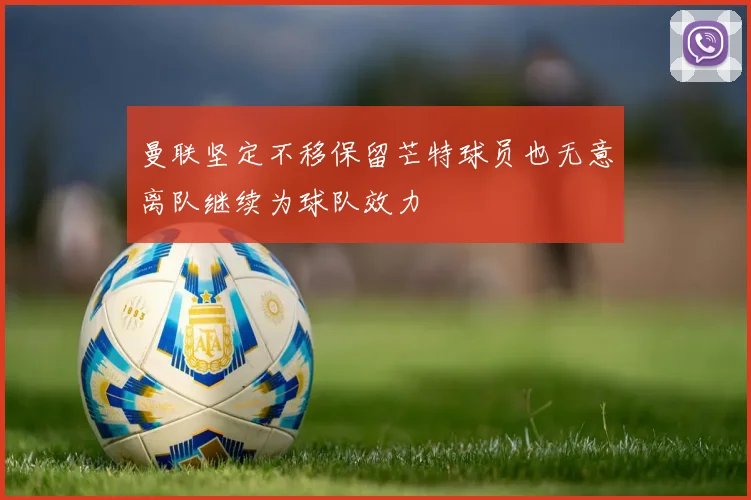曼联坚定不移保留芒特球员也无意离队继续为球队效力