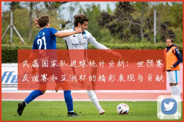 武磊国家队进球统计分析：世预赛友谊赛和亚洲杯的精彩表现与贡献