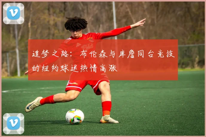 追梦之路：布伦森与库詹同台竞技的纽约球迷热情高涨