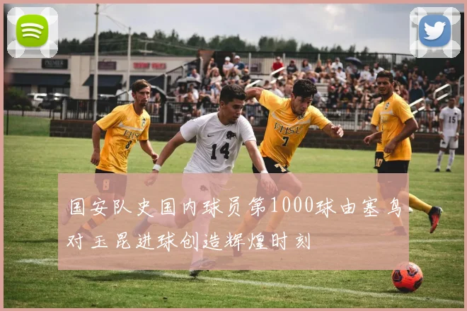国安队史国内球员第1000球由塞鸟对玉昆进球创造辉煌时刻