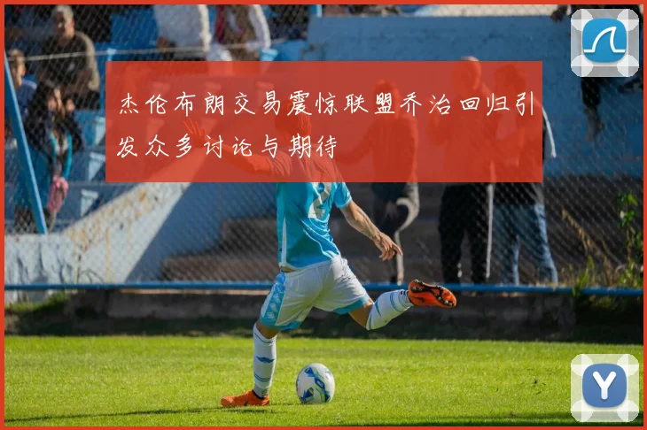 杰伦布朗交易震惊联盟乔治回归引发众多讨论与期待
