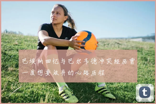 巴埃纳回忆与巴尔韦德冲突经历曾一度想要放弃的心路历程