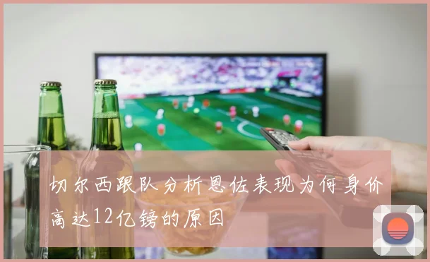 切尔西跟队分析恩佐表现为何身价高达12亿镑的原因