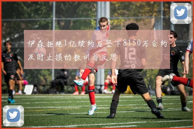 伊森拒绝1亿续约后签下8150万合约及时止损的教训与反思