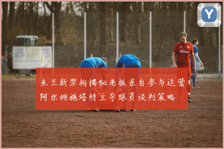 米兰新架构揭秘老板亲自参与运营阿尔姆施塔特主导球员谈判策略