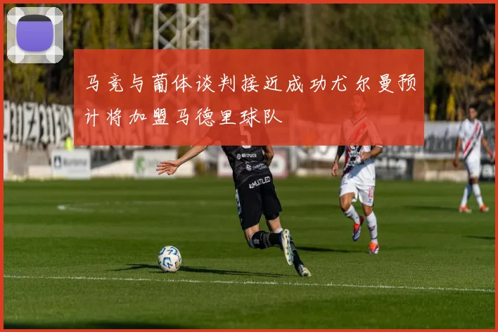 马竞与葡体谈判接近成功尤尔曼预计将加盟马德里球队